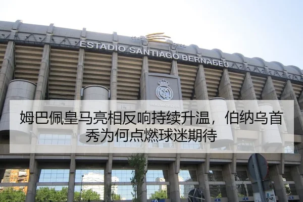姆巴佩皇马亮相反响持续升温，伯纳乌首秀为何点燃球迷期待